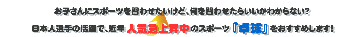 テキスト：お子さんにスポーツを習わせたいけど、何を習わせたらいいか分からない？日本人選手の活躍で、近年人気急上昇中のスポーツ「卓球」をおすすめします！
