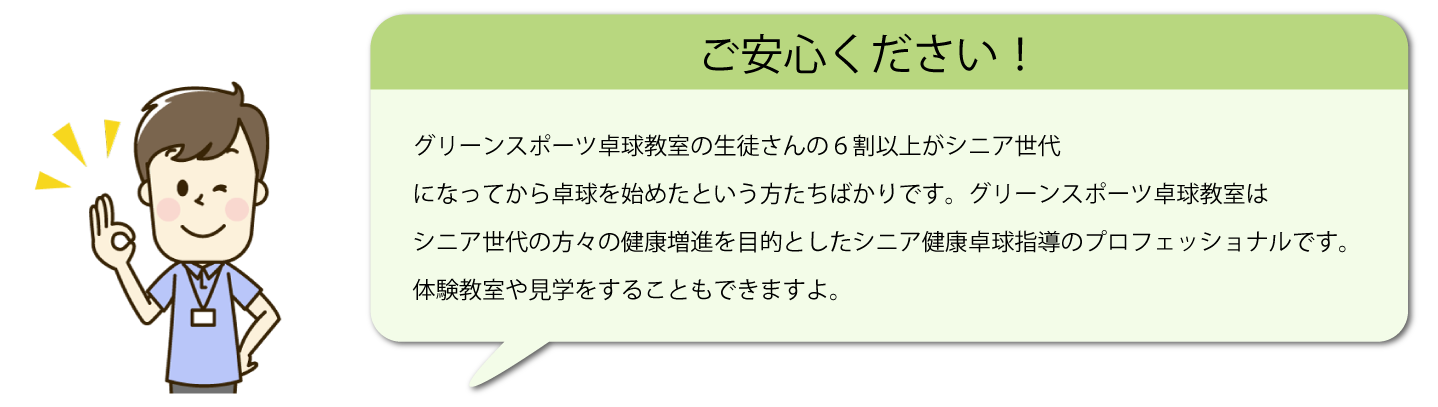 テキスト：ご安心ください！グリーンスポーツ卓球教室の生徒さんの6割以上がシニア世代になってから卓球を始めたという方たちばかりです。グリーンスポーツ卓球教室はシニア世代の方々の健康増進を目的としたシニア健康卓球指導のプロフェッショナルです。体験教室や見学をすることもできますよ。