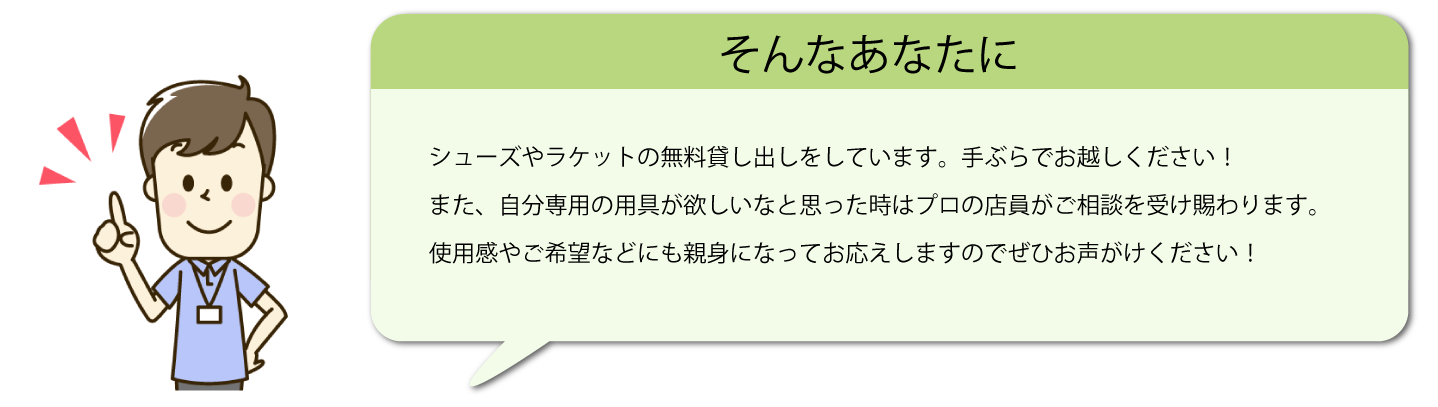 テキスト：そんなあなたに　シューズやラケットの無料貸し出しをしています。手ぶらでお越しください！また、自分専用の道具が欲しいなと思ったときはプロの店員がご相談を受け賜わります。使用感やご希望などにも親身になってお応えしますので、ぜひお声がけください！